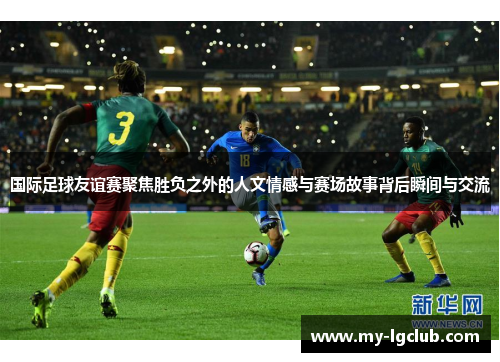 国际足球友谊赛聚焦胜负之外的人文情感与赛场故事背后瞬间与交流