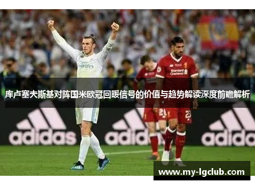 库卢塞夫斯基对阵国米欧冠回暖信号的价值与趋势解读深度前瞻解析